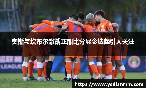 奥斯与坎布尔激战正酣比分悬念迭起引人关注