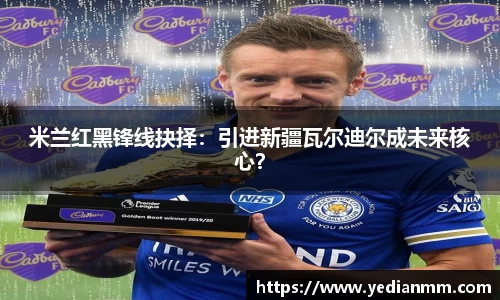 米兰红黑锋线抉择：引进新疆瓦尔迪尔成未来核心？